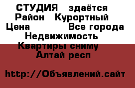 СТУДИЯ - здаётся › Район ­ Курортный › Цена ­ 1 500 - Все города Недвижимость » Квартиры сниму   . Алтай респ.